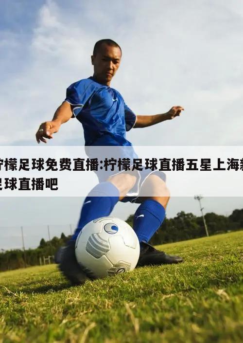 柠檬足球免费直播:柠檬足球直播五星上海新足球直播吧