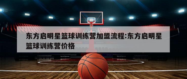 东方启明星篮球训练营加盟流程:东方启明星篮球训练营价格