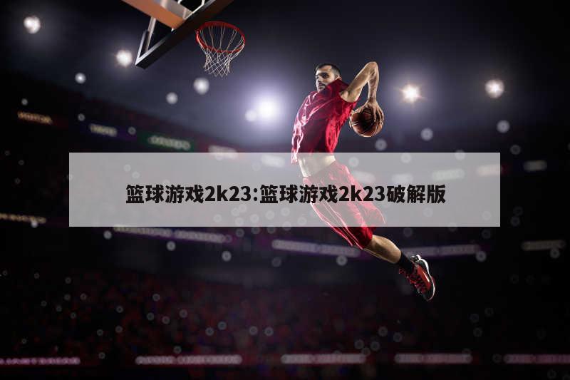 篮球游戏2k23:篮球游戏2k23破解版